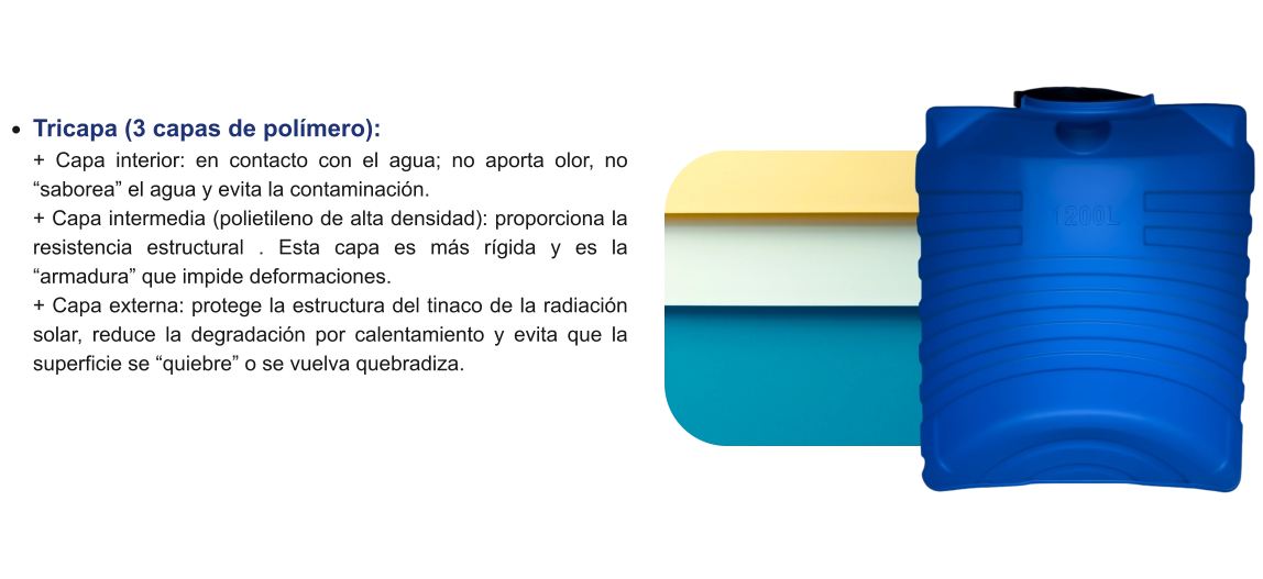 •	Tricapa (3 capas de polímero): + Capa interior: en contacto con el agua; no aporta olor, no “saborea” el agua y evita la contaminación.+ Capa intermedia (polietileno de alta densidad): proporciona la resistencia estructural . Esta capa es más rígida y es la “armadura” que impide deformaciones.+ Capa externa: protege la estructura del tinaco de la radiación solar, reduce la degradación por calentamiento y evita que la superficie se “quiebre” o se vuelva quebradiza.
