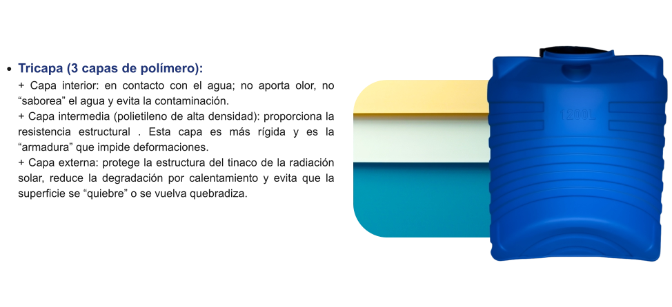 •	Tricapa (3 capas de polímero): + Capa interior: en contacto con el agua; no aporta olor, no “saborea” el agua y evita la contaminación.+ Capa intermedia (polietileno de alta densidad): proporciona la resistencia estructural . Esta capa es más rígida y es la “armadura” que impide deformaciones.+ Capa externa: protege la estructura del tinaco de la radiación solar, reduce la degradación por calentamiento y evita que la superficie se “quiebre” o se vuelva quebradiza.
